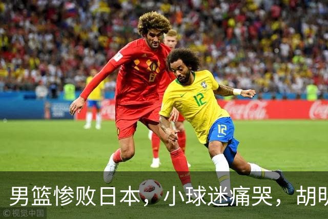 男篮惨败日本，小球迷痛哭，胡明轩自责不够狠，郭士强甩锅：赛前早已强调